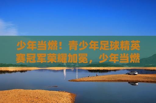 少年当燃!青少年足球精英赛冠军荣耀加冕,少年当燃!青少年足球精英赛冠军荣耀加冕 少年当燃!青少年足球精英赛冠军荣耀加冕,少年当燃!青少年足球精英赛冠军荣耀加冕
