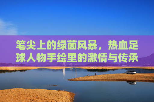 笔尖上的绿茵风暴,热血足球人物手绘里的激情与传承,笔锋绘绿茵,热血人物的激情传承 笔尖上的绿茵风暴,热血足球人物手绘里的激情与传承,笔锋绘绿茵,热血人物的激情传承