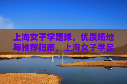 上海女子学足球,优质场地与推荐指南,上海女子学足球,优质场地推荐指南 上海女子学足球,优质场地与推荐指南,上海女子学足球,优质场地推荐指南