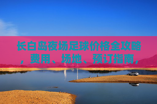 长白岛夜场足球价格全攻略，费用、场地、预订指南，长白岛夜场足球价格全攻略