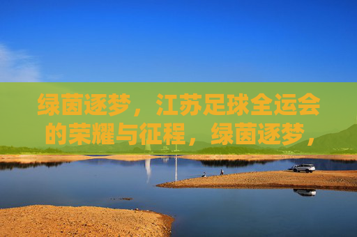 绿茵逐梦,江苏足球全运会的荣耀与征程,绿茵逐梦,江苏足球全运会的荣耀征程 绿茵逐梦,江苏足球全运会的荣耀与征程,绿茵逐梦,江苏足球全运会的荣耀征程