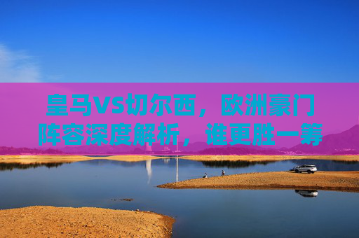 皇马VS切尔西，欧洲豪门阵容深度解析，谁更胜一筹？皇马VS切尔西，欧洲豪门阵容深度解析，谁更胜一筹？