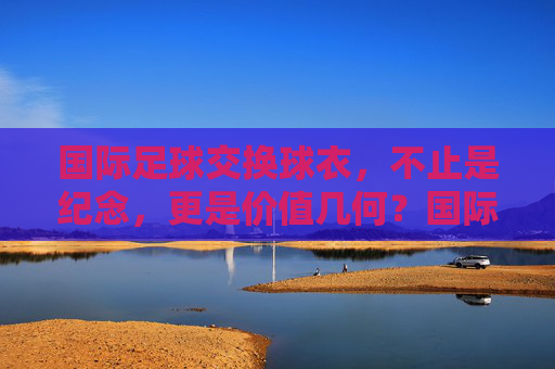 国际足球交换球衣，不止是纪念，更是价值几何？国际足球交换球衣，纪念之外，价值几何？