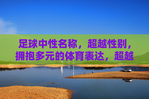 足球中性名称,超越性别,拥抱多元的体育表达,超越性别,多元共融,足球中性名称的体育表达 足球中性名称,超越性别,拥抱多元的体育表达,超越性别,多元共融,足球中性名称的体育表达