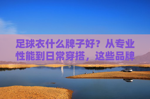 足球衣什么牌子好?从专业性能到日常穿搭,这些品牌值得入手,从专业性能到日常穿搭,这些足球衣品牌值得入手 足球衣什么牌子好?从专业性能到日常穿搭,这些品牌值得入手,从专业性能到日常穿搭,这些足球衣品牌值得入手