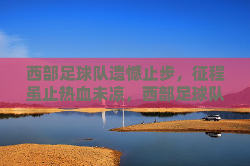 西部足球队遗憾止步，征程虽止热血未凉，西部足球队憾别征程，热血未凉