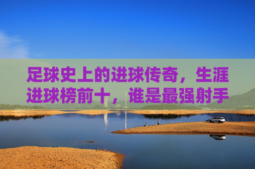 足球史上的进球传奇,生涯进球榜前十,谁是最强射手?足球生涯进球榜前十,谁是足坛最强射手? 足球史上的进球传奇,生涯进球榜前十,谁是最强射手?足球生涯进球榜前十,谁是足坛最强射手?