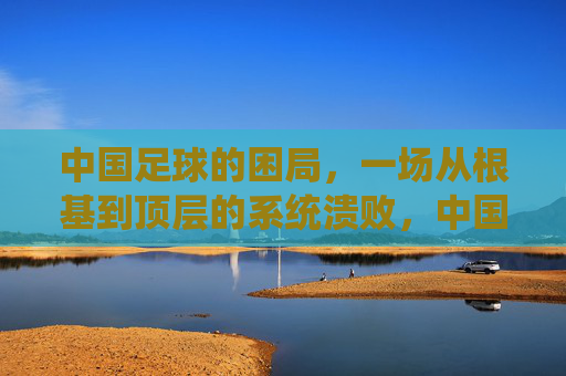 中国足球的困局,一场从根基到顶层的系统溃败,中国足球,从根基到顶层的系统溃败 中国足球的困局,一场从根基到顶层的系统溃败,中国足球,从根基到顶层的系统溃败