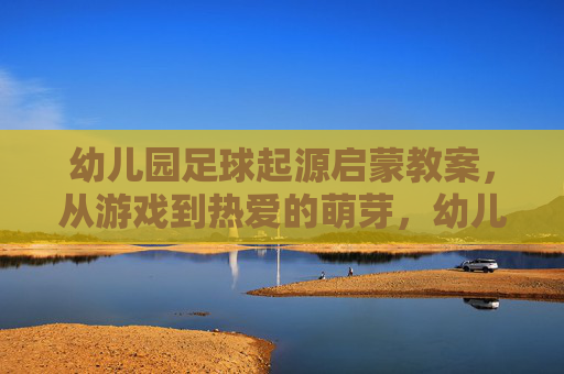 幼儿园足球起源启蒙教案，从游戏到热爱的萌芽，幼儿园足球启蒙，从游戏到热爱萌芽