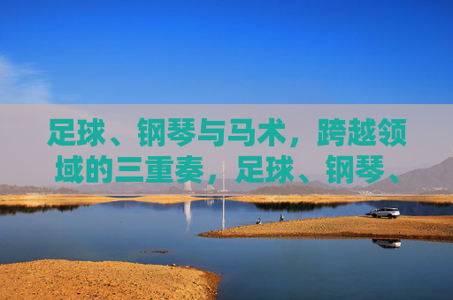 足球、钢琴与马术,跨越领域的三重奏,足球、钢琴、马术,跨界三重奏 足球、钢琴与马术,跨越领域的三重奏,足球、钢琴、马术,跨界三重奏