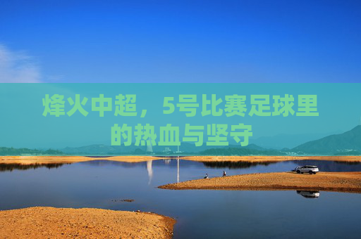 烽火中超,5号比赛足球里的热血与坚守 烽火中超,5号比赛足球里的热血与坚守