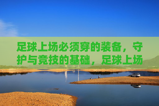 足球上场必须穿的装备，守护与竞技的基础，足球上场必备装备，守护与竞技的基础