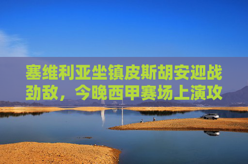 塞维利亚坐镇皮斯胡安迎战劲敌,今晚西甲赛场上演攻防对决,塞维利亚坐镇皮斯胡安,西甲攻防对决 塞维利亚坐镇皮斯胡安迎战劲敌,今晚西甲赛场上演攻防对决,塞维利亚坐镇皮斯胡安,西甲攻防对决