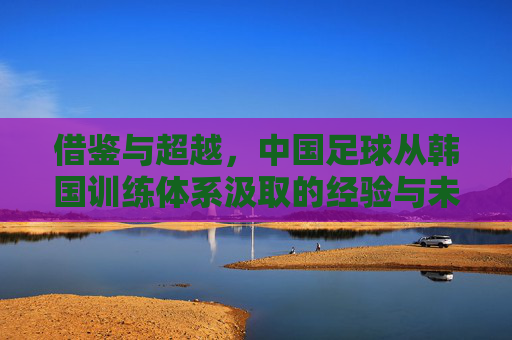 借鉴与超越,中国足球从韩国训练体系汲取的经验与未来之路,借鉴与超越,中国足球从韩国训练体系到未来之路 借鉴与超越,中国足球从韩国训练体系汲取的经验与未来之路,借鉴与超越,中国足球从韩国训练体系到未来之路