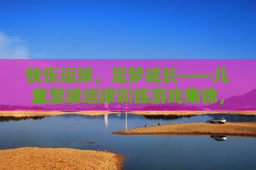 快乐运球,足梦成长——儿童足球运球训练游戏集锦,快乐运球,足梦成长——儿童足球运球训练游戏集锦 快乐运球,足梦成长——儿童足球运球训练游戏集锦,快乐运球,足梦成长——儿童足球运球训练游戏集锦