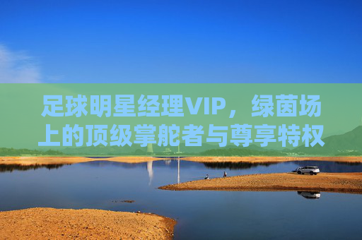 足球明星经理VIP,绿茵场上的顶级掌舵者与尊享特权,绿茵场顶级掌舵者,足球明星经理VIP尊享特权 足球明星经理VIP,绿茵场上的顶级掌舵者与尊享特权,绿茵场顶级掌舵者,足球明星经理VIP尊享特权