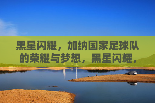 黑星闪耀,加纳国家足球队的荣耀与梦想,黑星闪耀,加纳足球队的荣耀与梦想 黑星闪耀,加纳国家足球队的荣耀与梦想,黑星闪耀,加纳足球队的荣耀与梦想