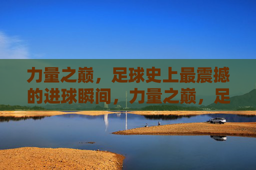 力量之巅，足球史上最震撼的进球瞬间，力量之巅，足球史上最震撼进球瞬间