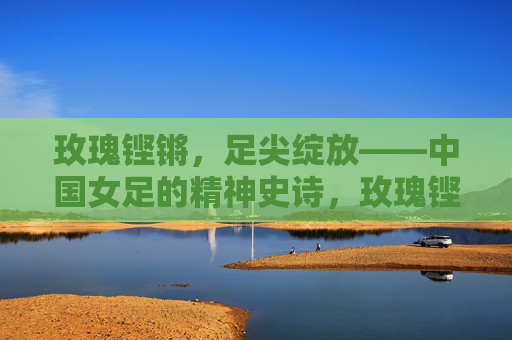 玫瑰铿锵,足尖绽放——中国女足的精神史诗,玫瑰铿锵绽足尖,中国女足精神史诗 玫瑰铿锵,足尖绽放——中国女足的精神史诗,玫瑰铿锵绽足尖,中国女足精神史诗