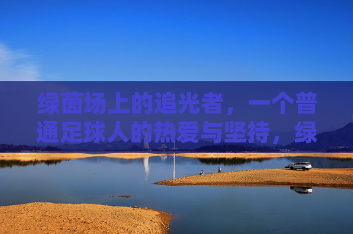 绿茵场上的追光者,一个普通足球人的热爱与坚持,绿茵追光,普通足球人的热爱与坚守 绿茵场上的追光者,一个普通足球人的热爱与坚持,绿茵追光,普通足球人的热爱与坚守