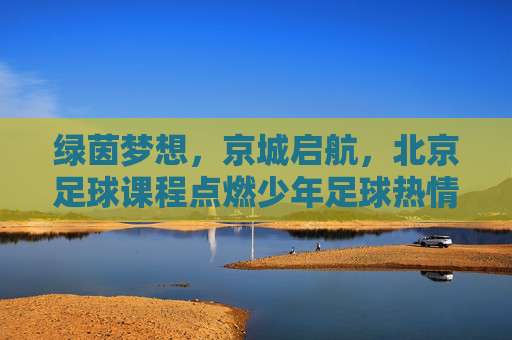 绿茵梦想，京城启航，北京足球课程点燃少年足球热情，绿茵梦想京城启航，少年足球课程燃情