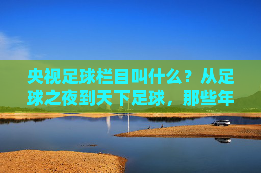 央视足球栏目叫什么？从足球之夜到天下足球，那些年我们一起追过的荧屏足球记忆