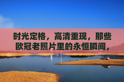 时光定格，高清重现，那些欧冠老照片里的永恒瞬间，欧冠老照片，高清重现的永恒瞬间