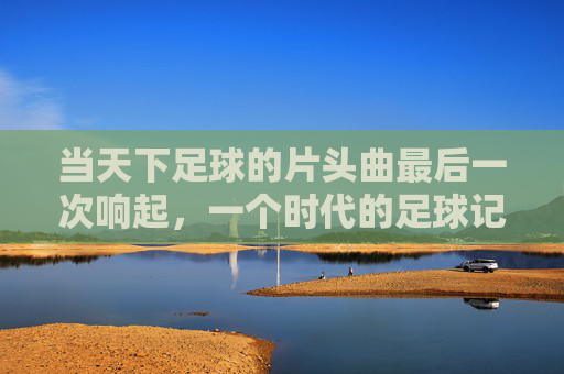 当天下足球的片头曲最后一次响起，一个时代的足球记忆终章，天下足球片头曲终响，时代记忆终章