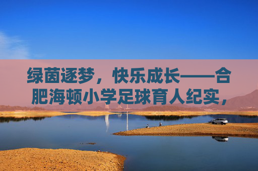 绿茵逐梦，快乐成长——合肥海顿小学足球育人纪实，绿茵逐梦，快乐成长——合肥海顿小学足球育人纪实