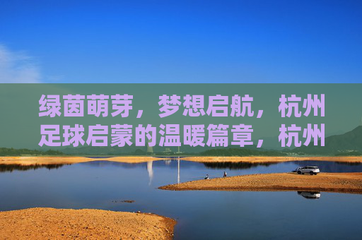 绿茵萌芽,梦想启航,杭州足球启蒙的温暖篇章,杭州足球启蒙,萌芽梦想的温暖启航 绿茵萌芽,梦想启航,杭州足球启蒙的温暖篇章,杭州足球启蒙,萌芽梦想的温暖启航