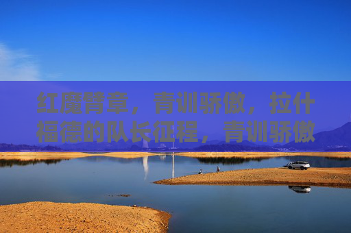 红魔臂章，青训骄傲，拉什福德的队长征程，青训骄傲拉什福德，红魔臂章下的队长征程