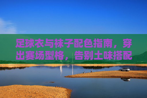 足球衣与袜子配色指南，穿出赛场型格，告别土味搭配，足球衣与袜子配色指南，穿出赛场型格，告别土味搭配