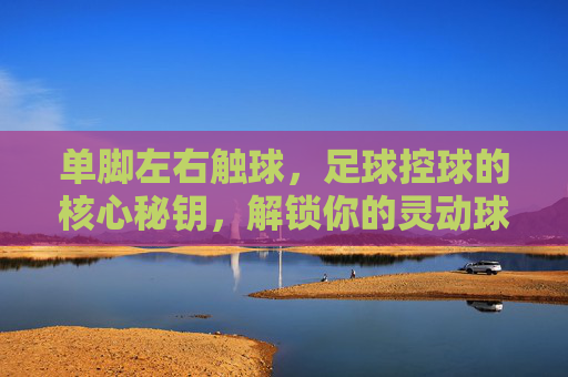 单脚左右触球,足球控球的核心秘钥,解锁你的灵动球感 单脚左右触球,足球控球的核心秘钥,解锁你的灵动球感