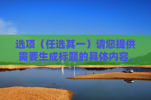 选项(任选其一)请您提供需要生成标题的具体内容,以便我为您生成准确的标题。 选项(任选其一)请您提供需要生成标题的具体内容,以便我为您生成准确的标题。