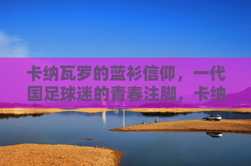 卡纳瓦罗的蓝衫信仰,一代国足球迷的青春注脚,卡纳瓦罗的蓝衫信仰,一代球迷的青春注脚 卡纳瓦罗的蓝衫信仰,一代国足球迷的青春注脚,卡纳瓦罗的蓝衫信仰,一代球迷的青春注脚
