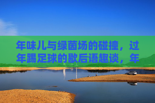 年味儿与绿茵场的碰撞,过年踢足球的歇后语趣谈,年味儿撞上绿茵场,过年踢足球歇后语趣谈 年味儿与绿茵场的碰撞,过年踢足球的歇后语趣谈,年味儿撞上绿茵场,过年踢足球歇后语趣谈