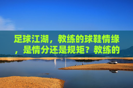 足球江湖，教练的球鞋情缘，是情分还是规矩？教练的球鞋，江湖情分与规矩的边界