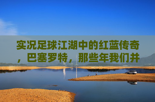 实况足球江湖中的红蓝传奇,巴塞罗特,那些年我们并肩作战的绿茵记忆,红蓝传奇,实况足球的绿茵记忆 实况足球江湖中的红蓝传奇,巴塞罗特,那些年我们并肩作战的绿茵记忆,红蓝传奇,实况足球的绿茵记忆
