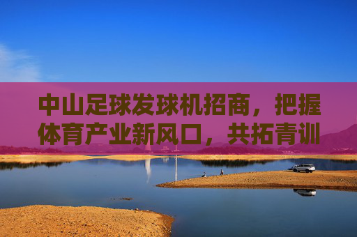 中山足球发球机招商，把握体育产业新风口，共拓青训蓝海，中山足球发球机招商，把握体育产业风口，共拓青训蓝海