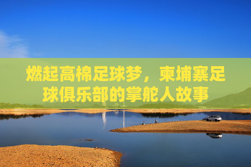 燃起高棉足球梦,柬埔寨足球俱乐部的掌舵人故事 燃起高棉足球梦,柬埔寨足球俱乐部的掌舵人故事