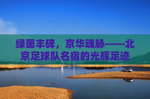 绿茵丰碑,京华魂脉——北京足球队名宿的光辉足迹 绿茵丰碑,京华魂脉——北京足球队名宿的光辉足迹