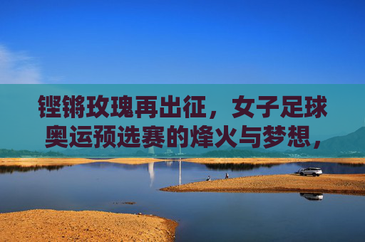 铿锵玫瑰再出征,女子足球奥运预选赛的烽火与梦想,铿锵玫瑰再出征,奥运预选赛烽火逐梦 铿锵玫瑰再出征,女子足球奥运预选赛的烽火与梦想,铿锵玫瑰再出征,奥运预选赛烽火逐梦