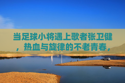 当足球小将遇上歌者张卫健，热血与旋律的不老青春，足球小将遇张卫健，热血旋律共谱不老青春