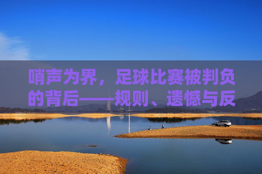 哨声为界,足球比赛被判负的背后——规则、遗憾与反思,哨声为界,足球判负背后的规则、遗憾与反思 哨声为界,足球比赛被判负的背后——规则、遗憾与反思,哨声为界,足球判负背后的规则、遗憾与反思