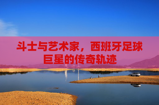斗士与艺术家,西班牙足球巨星的传奇轨迹 斗士与艺术家,西班牙足球巨星的传奇轨迹
