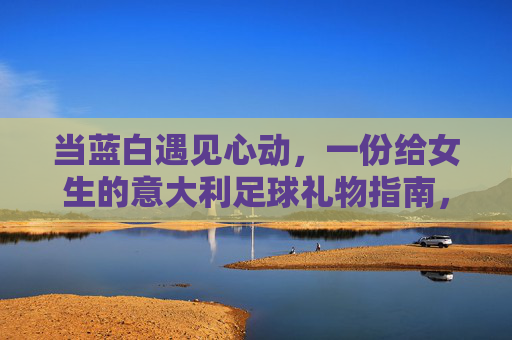 当蓝白遇见心动，一份给女生的意大利足球礼物指南，心动蓝白，给女生的意大利足球礼物指南