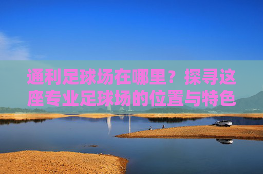通利足球场在哪里?探寻这座专业足球场的位置与特色,探寻通利足球场的位置与特色 通利足球场在哪里?探寻这座专业足球场的位置与特色,探寻通利足球场的位置与特色
