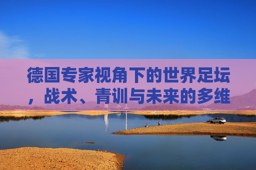德国专家视角下的世界足坛,战术、青训与未来的多维解析,德国专家视角,世界足坛战术、青训与未来多维解析 德国专家视角下的世界足坛,战术、青训与未来的多维解析,德国专家视角,世界足坛战术、青训与未来多维解析