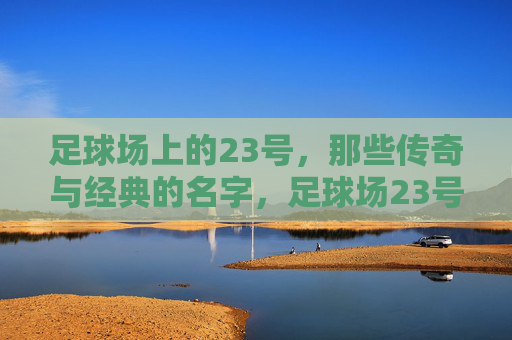 足球场上的23号,那些传奇与经典的名字,足球场23号,传奇与经典的名字 足球场上的23号,那些传奇与经典的名字,足球场23号,传奇与经典的名字