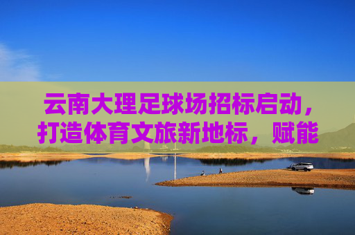 云南大理足球场招标启动,打造体育文旅新地标,赋能城市高质量发展,云南大理足球场招标启动,体育文旅新地标赋能城市高质量发展 云南大理足球场招标启动,打造体育文旅新地标,赋能城市高质量发展,云南大理足球场招标启动,体育文旅新地标赋能城市高质量发展